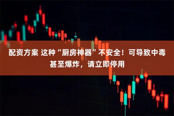 配资方案 这种“厨房神器”不安全！可导致中毒甚至爆炸，请立即停用