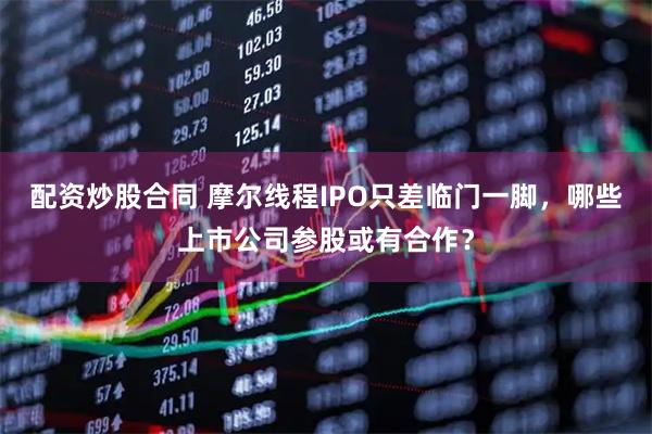配资炒股合同 摩尔线程IPO只差临门一脚，哪些上市公司参股或有合作？