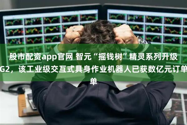 股市配资app官网 智元“摇钱树”精灵系列升级G2，该工业级交互式具身作业机器人已获数亿元订单
