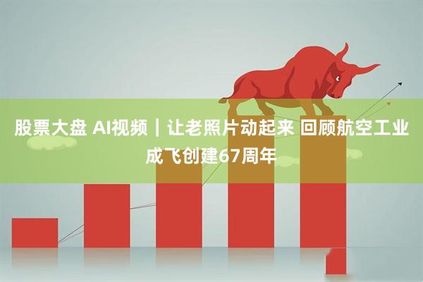 股票大盘 AI视频｜让老照片动起来 回顾航空工业成飞创建67周年
