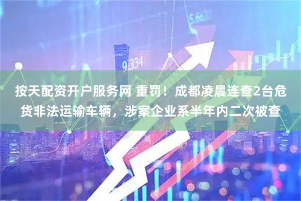 按天配资开户服务网 重罚！成都凌晨连查2台危货非法运输车辆，涉案企业系半年内二次被查