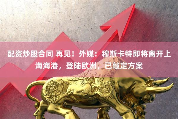 配资炒股合同 再见！外媒：穆斯卡特即将离开上海海港，登陆欧洲，已敲定方案