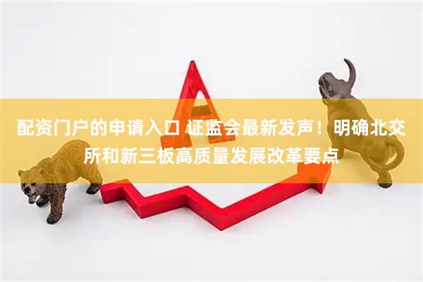 配资门户的申请入口 证监会最新发声！明确北交所和新三板高质量发展改革要点