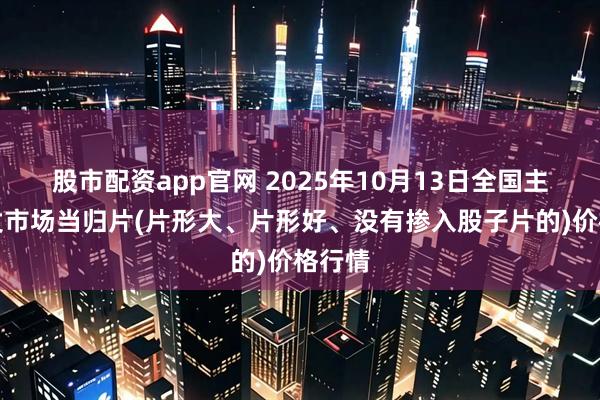 股市配资app官网 2025年10月13日全国主要批发市场当归片(片形大、片形好、没有掺入股子片的)价格行情