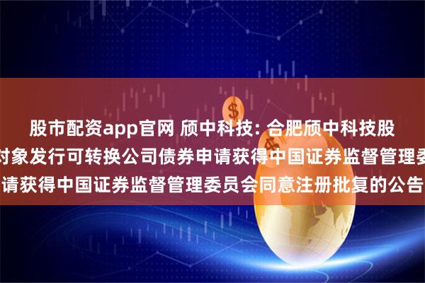 股市配资app官网 颀中科技: 合肥颀中科技股份有限公司关于向不特定对象发行可转换公司债券申请获得中国证券监督管理委员会同意注册批复的公告
