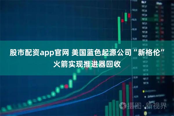 股市配资app官网 美国蓝色起源公司“新格伦”火箭实现推进器回收