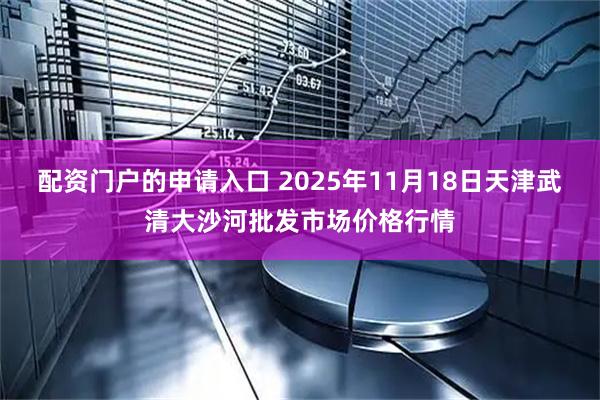 配资门户的申请入口 2025年11月18日天津武清大沙河批发市场价格行情