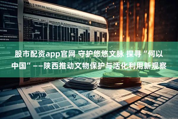 股市配资app官网 守护悠悠文脉 探寻“何以中国”——陕西推动文物保护与活化利用新观察