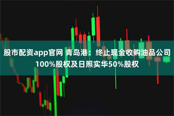 股市配资app官网 青岛港：终止现金收购油品公司100%股权及日照实华50%股权