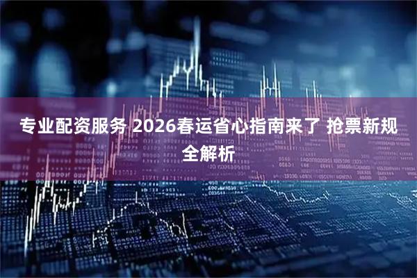 专业配资服务 2026春运省心指南来了 抢票新规全解析