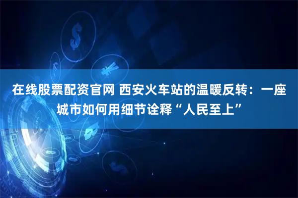 在线股票配资官网 西安火车站的温暖反转：一座城市如何用细节诠释“人民至上”