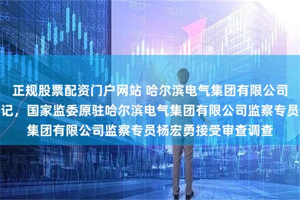 正规股票配资门户网站 哈尔滨电气集团有限公司原党委常委、纪委书记，国家监委原驻哈尔滨电气集团有限公司监察专员杨宏勇接受审查调查