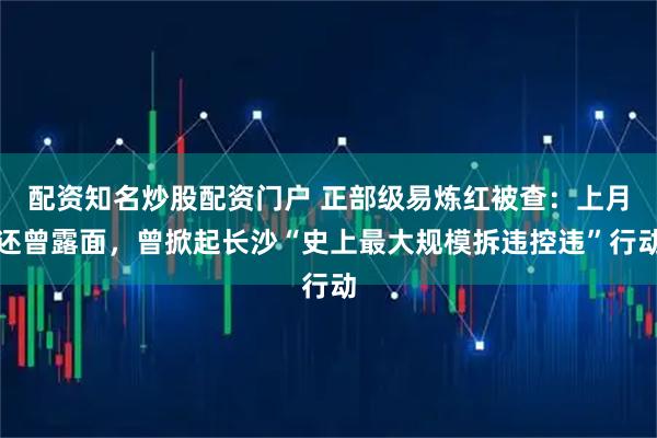 配资知名炒股配资门户 正部级易炼红被查:上月还曾露面,曾掀起长沙“史上最大规模拆违控违”行动