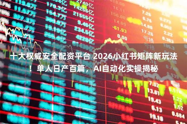 十大权威安全配资平台 2026小红书矩阵新玩法!单人日产百篇,AI自动化实操揭秘