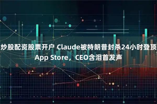 炒股配资股票开户 Claude被特朗普封杀24小时登顶App Store，CEO含泪首发声