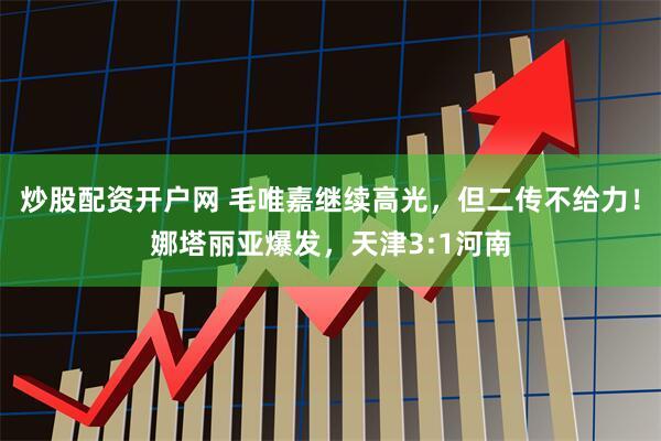 炒股配资开户网 毛唯嘉继续高光，但二传不给力！娜塔丽亚爆发，天津3:1河南