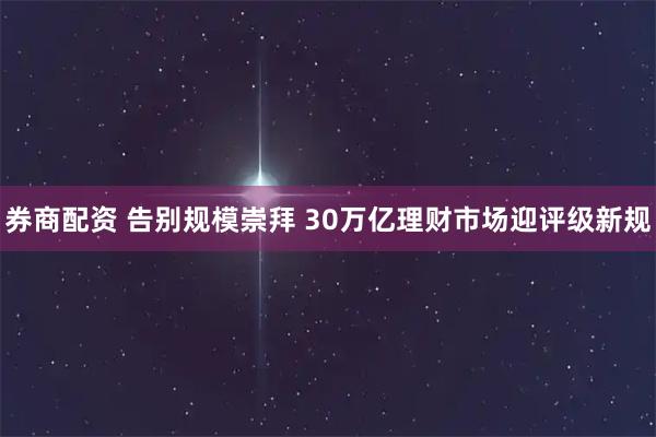 券商配资 告别规模崇拜 30万亿理财市场迎评级新规