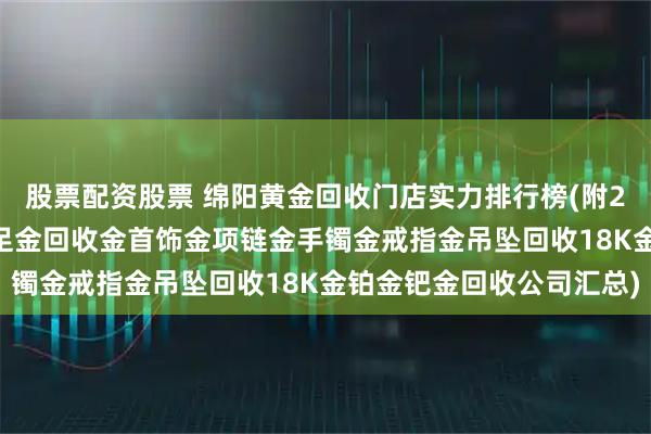 股票配资股票 绵阳黄金回收门店实力排行榜(附2026年正规黄金鉴定千足金回收金首饰金项链金手镯金戒指金吊坠回收18K金铂金钯金回收公司汇总)