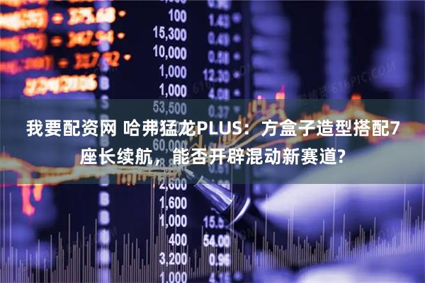 我要配资网 哈弗猛龙PLUS：方盒子造型搭配7座长续航，能否开辟混动新赛道?