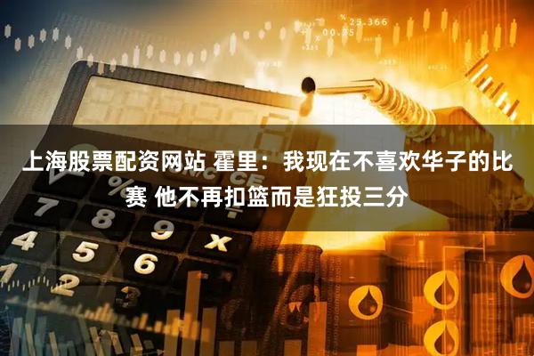 上海股票配资网站 霍里：我现在不喜欢华子的比赛 他不再扣篮而是狂投三分