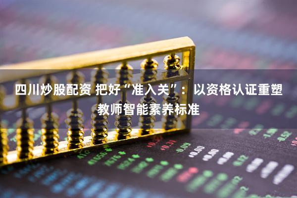 四川炒股配资 把好“准入关”：以资格认证重塑教师智能素养标准