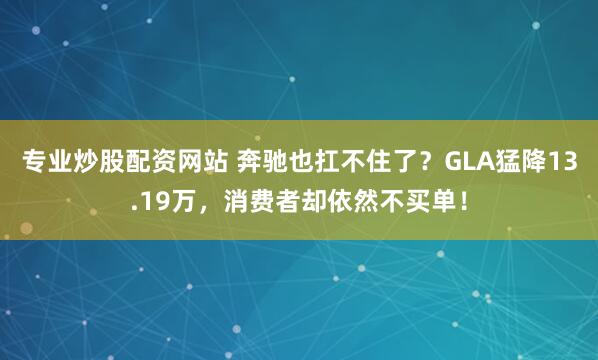 专业炒股配资网站 奔驰也扛不住了？GLA猛降13.19万，消费者却依然不买单！