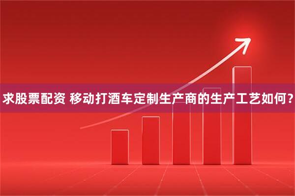 求股票配资 移动打酒车定制生产商的生产工艺如何？