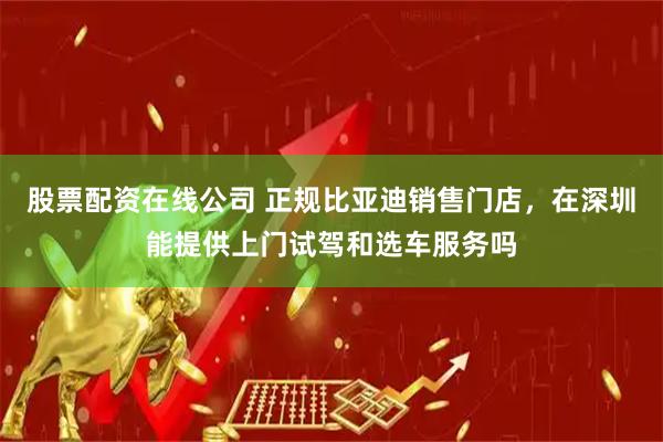 股票配资在线公司 正规比亚迪销售门店，在深圳能提供上门试驾和选车服务吗