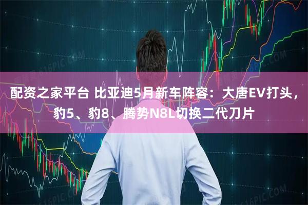 配资之家平台 比亚迪5月新车阵容：大唐EV打头，豹5、豹8、腾势N8L切换二代刀片