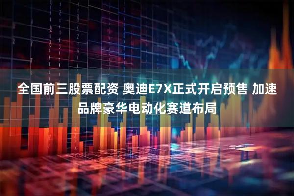 全国前三股票配资 奥迪E7X正式开启预售 加速品牌豪华电动化赛道布局