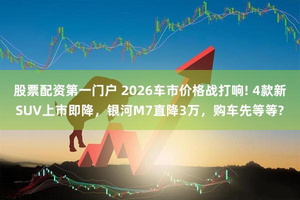 股票配资第一门户 2026车市价格战打响! 4款新SUV上市即降，银河M7直降3万，购车先等等?