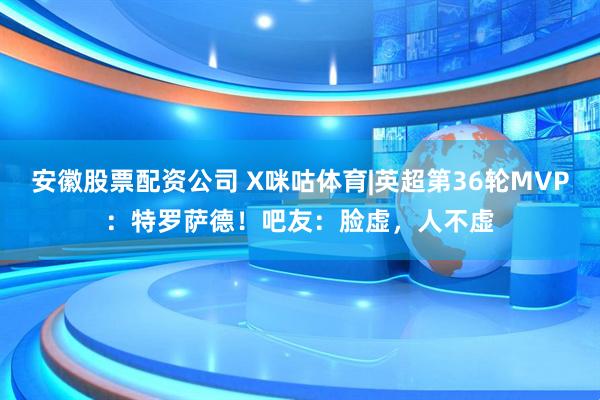 安徽股票配资公司 X咪咕体育|英超第36轮MVP：特罗萨德！吧友：脸虚，人不虚